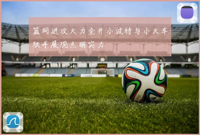 篮网进攻火力全开小波特与小火车联手展现杰明实力