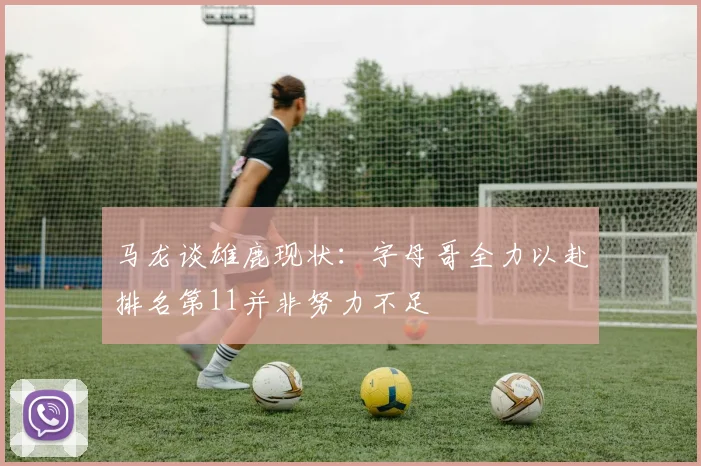 马龙谈雄鹿现状：字母哥全力以赴排名第11并非努力不足