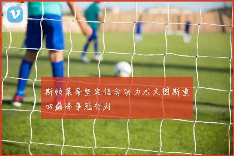 斯帕莱蒂坚定信念助力尤文图斯重回巅峰争冠行列