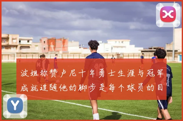 波姐称赞卢尼十年勇士生涯与冠军成就追随他的脚步是每个球员的目标