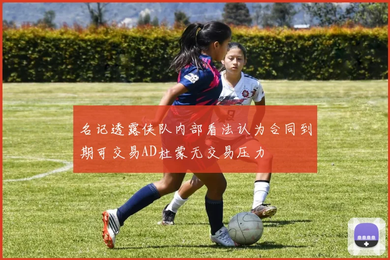 名记透露侠队内部看法认为合同到期可交易AD杜蒙无交易压力