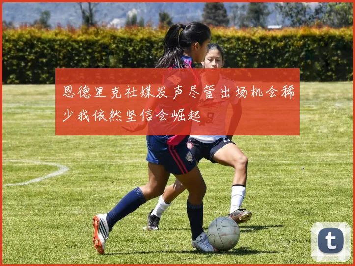 恩德里克社媒发声尽管出场机会稀少我依然坚信会崛起