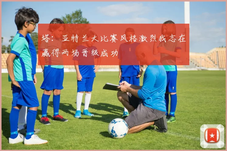 塔：亚特兰大比赛风格激烈我志在赢得两场晋级成功