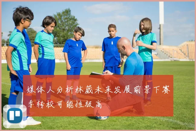 媒体人分析林葳未来发展前景下赛季转校可能性极高