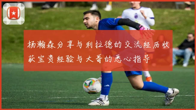 杨瀚森分享与利拉德的交流经历收获宝贵经验与大哥的悉心指导