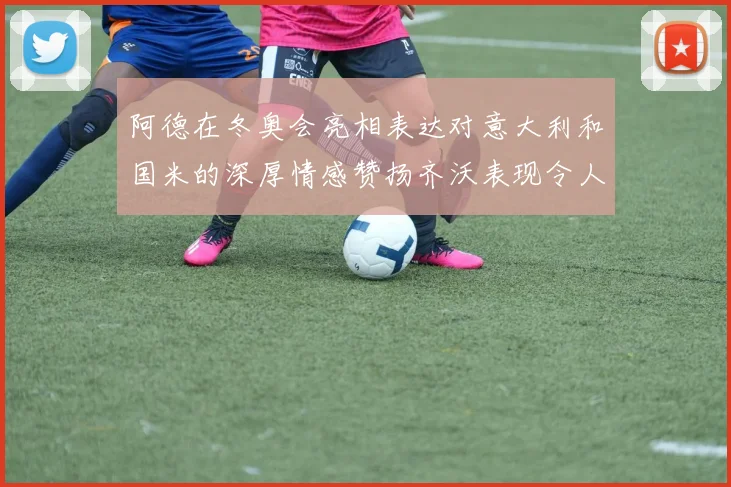阿德在冬奥会亮相表达对意大利和国米的深厚情感赞扬齐沃表现令人惊喜