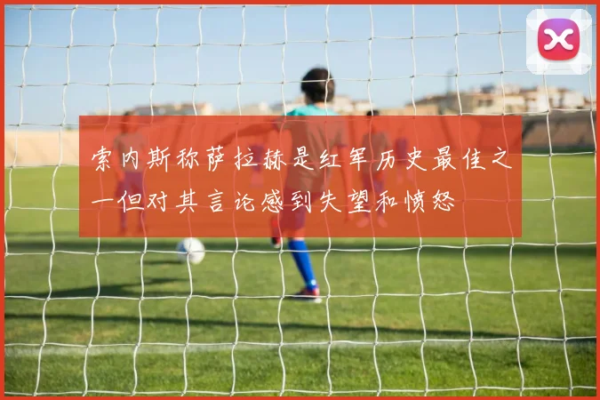 索内斯称萨拉赫是红军历史最佳之一但对其言论感到失望和愤怒