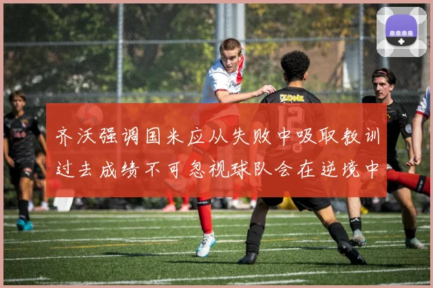 齐沃强调国米应从失败中吸取教训过去成绩不可忽视球队会在逆境中反弹