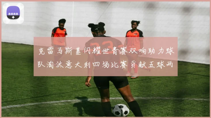 克雷马斯基闪耀世青赛双响助力球队淘汰意大利四场比赛贡献五球两助攻