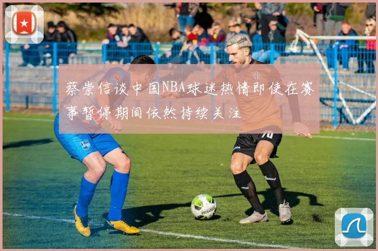 蔡崇信谈中国NBA球迷热情即使在赛事暂停期间依然持续关注
