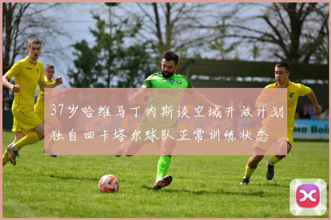37岁哈维马丁内斯谈空域开放计划独自回卡塔尔球队正常训练状态