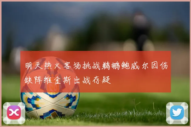 明天热火客场挑战鹈鹕鲍威尔因伤缺阵维金斯出战存疑