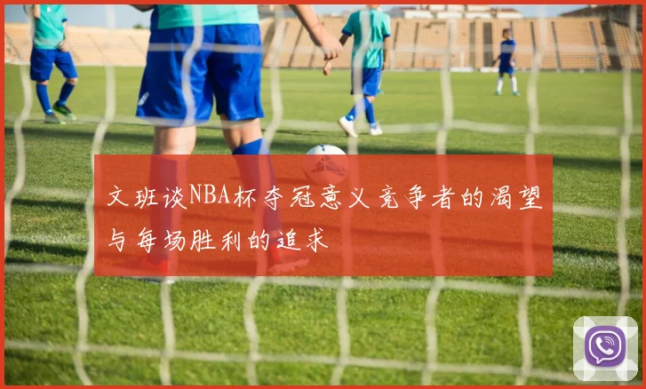 文班谈NBA杯夺冠意义竞争者的渴望与每场胜利的追求