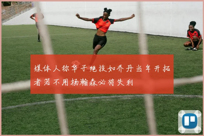 媒体人称华子绝技如乔丹当年开拓者若不用杨瀚森必将失利