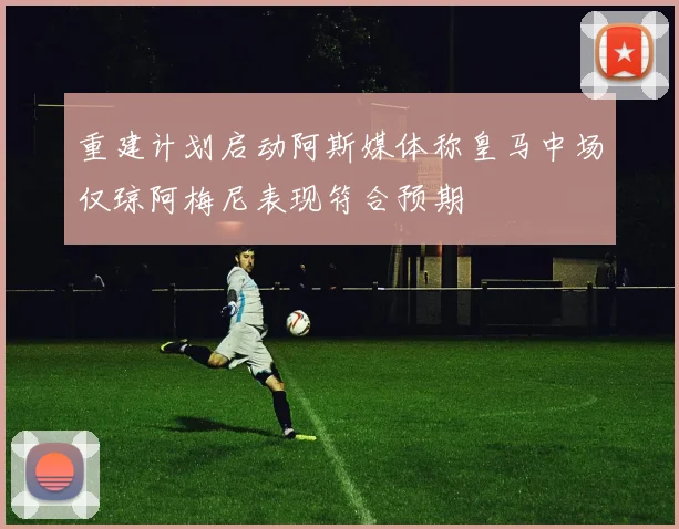 重建计划启动阿斯媒体称皇马中场仅琼阿梅尼表现符合预期