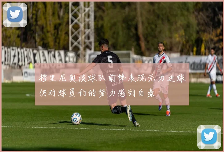 穆里尼奥谈球队前锋表现无力进球仍对球员们的努力感到自豪