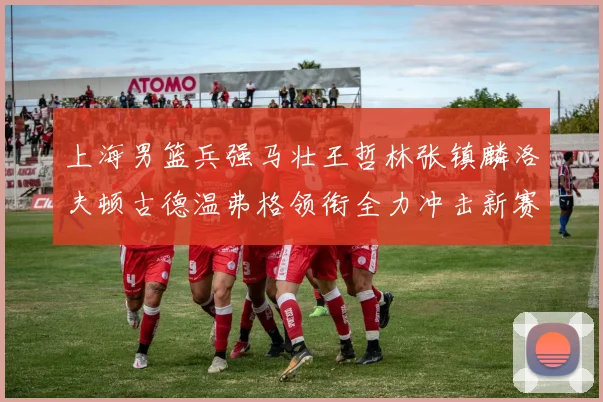 上海男篮兵强马壮王哲林张镇麟洛夫顿古德温弗格领衔全力冲击新赛季