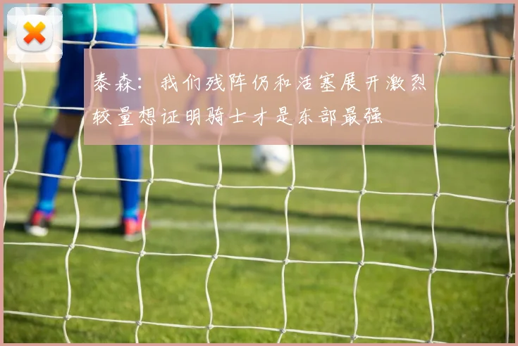 泰森：我们残阵仍和活塞展开激烈较量想证明骑士才是东部最强
