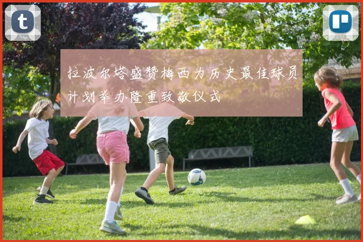 拉波尔塔盛赞梅西为历史最佳球员计划举办隆重致敬仪式
