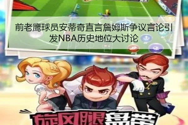 前老鹰球员安蒂奇直言詹姆斯争议言论引发NBA历史地位大讨论（MILANSPORT）